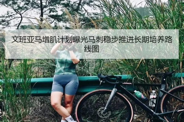 文班亚马增肌计划曝光马刺稳步推进长期培养路线图